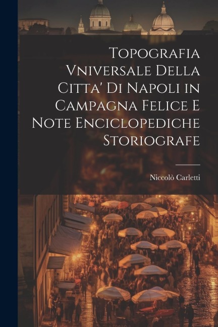 Topografia Vniversale Della Citta' Di Napoli in Campagna Felice E Note Enciclopediche Storiografe - Niccolò Carletti