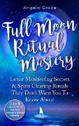 Full Moon Ritual Mastery: Lunar Manifesting Secrets & Spirit Clearing Rituals They Don't Want You To Know About - Angela Grace