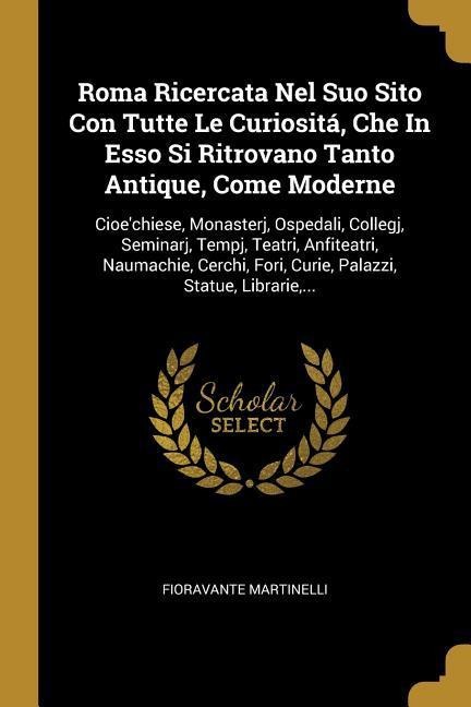 Roma Ricercata Nel Suo Sito Con Tutte Le Curiositá, Che In Esso Si Ritrovano Tanto Antique, Come Moderne: Cioe'chiese, Monasterj, Ospedali, Collegj, S - Fioravante Martinelli