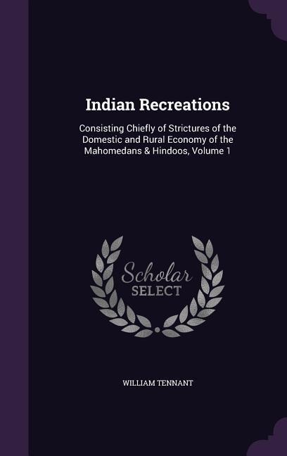 Indian Recreations: Consisting Chiefly of Strictures of the Domestic and Rural Economy of the Mahomedans & Hindoos, Volume 1 - William Tennant