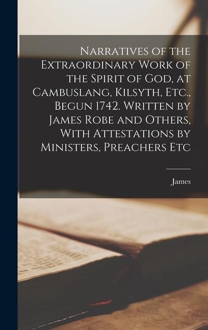 Narratives of the Extraordinary Work of the Spirit of God, at Cambuslang, Kilsyth, Etc., Begun 1742. Written by James Robe and Others, With Attestatio - James Robe