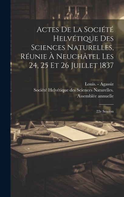 Actes De La Société Helvétique Des Sciences Naturelles, Réunie À Neuchâtel Les 24, 25 Et 26 Juillet 1837: 22e Session - Louis -. Agassiz