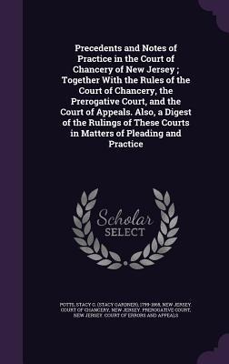Precedents and Notes of Practice in the Court of Chancery of New Jersey; Together With the Rules of the Court of Chancery, the Prerogative Court, and - Stacy G. Potts