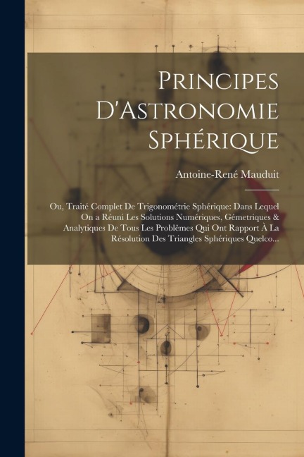 Principes D'Astronomie Sphérique: Ou, Traité Complet De Trigonométrie Sphérique: Dans Lequel On a Réuni Les Solutions Numériques, Gémetriques & Analyt - Antoine-René Mauduit
