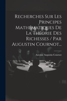 Recherches Sur Les Principes Mathématiques De La Théorie Des Richesses / Par Augustin Cournot... - Antoine Augustin Cournot