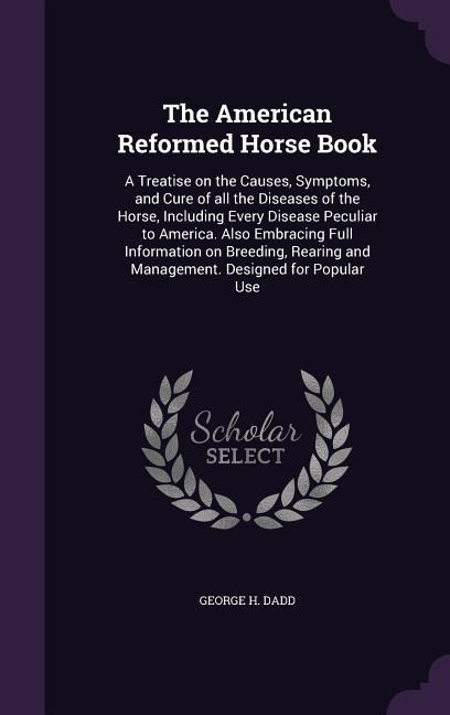 The American Reformed Horse Book: A Treatise on the Causes, Symptoms, and Cure of all the Diseases of the Horse, Including Every Disease Peculiar to A - George H. Dadd