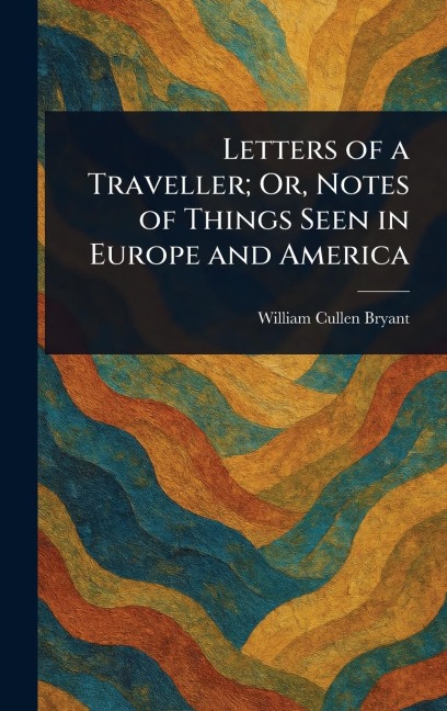 Letters of a Traveller; Or, Notes of Things Seen in Europe and America - William Cullen Bryant