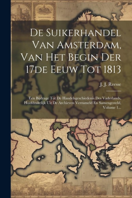 De Suikerhandel Van Amsterdam, Van Het Begin Der 17de Eeuw Tot 1813: Een Bijdrage Tot De Handelsgeschiedenis Des Vaderlands, Hoofdzakelijk Uit De Arch - J. J. Reesse