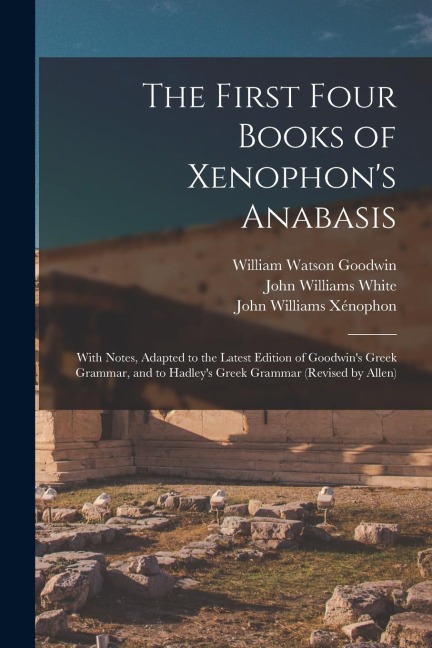 The First Four Books of Xenophon's Anabasis: With Notes, Adapted to the Latest Edition of Goodwin's Greek Grammar, and to Hadley's Greek Grammar (Revi - William Watson Goodwin, John Williams White, John Williams Xénophon