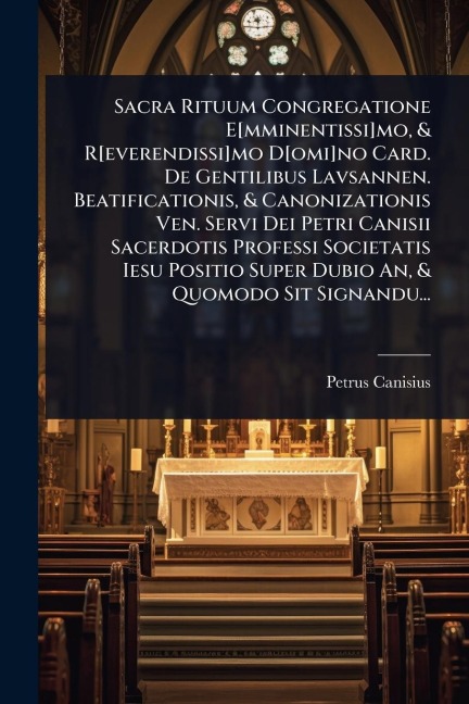 Sacra Rituum Congregatione E[mminentissi]mo, & R[everendissi]mo D[omi]no Card. De Gentilibus Lavsannen. Beatificationis, & Canonizationis Ven. Servi Dei Petri Canisii Sacerdotis Professi Societatis Iesu Positio Super Dubio An, & Quomodo Sit Signandu... - Petrus Canisius