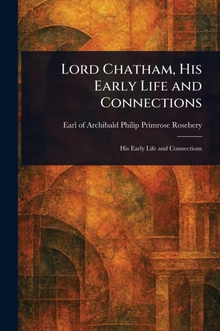 Lord Chatham, His Early Life and Connections - Archibald Philip Primrose Rosebery