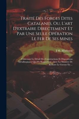 Traité Des Forges Dites Catalanes, Ou, L'art D'extraire Directement Et Par Une Seule Opération Le Fer De Ses Mines: Contenant Le Détail Des Constructi - J. M. Muthuon