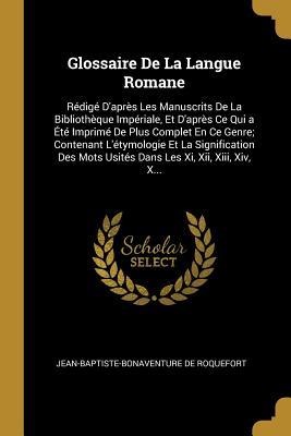 Glossaire De La Langue Romane: Rédigé D'après Les Manuscrits De La Bibliothèque Impériale, Et D'après Ce Qui a Été Imprimé De Plus Complet En Ce Genr - Jean-Baptiste-Bonaventure De Roquefort