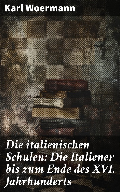 Die italienischen Schulen: Die Italiener bis zum Ende des XVI. Jahrhunderts - Karl Woermann