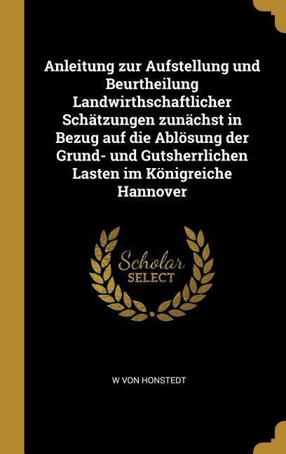 Anleitung Zur Aufstellung Und Beurtheilung Landwirthschaftlicher Schätzungen Zunächst in Bezug Auf Die Ablösung Der Grund- Und Gutsherrlichen Lasten I - W. von Honstedt