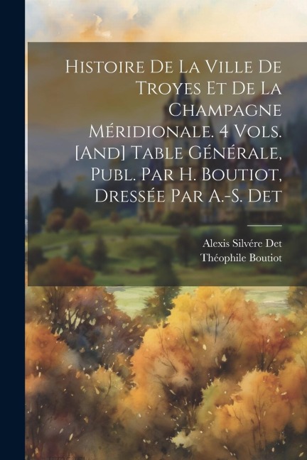 Histoire De La Ville De Troyes Et De La Champagne Méridionale. 4 Vols. [And] Table Générale, Publ. Par H. Boutiot, Dressée Par A.-S. Det - Théophile Boutiot, Alexis Silvére Det