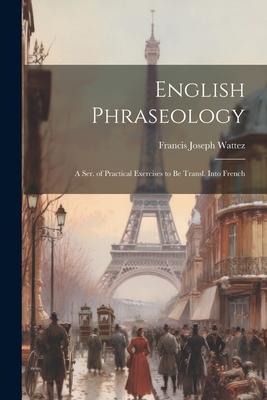English Phraseology: A Ser. of Practical Exercises to Be Transl. Into French - Francis Joseph Wattez