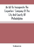 An Act To Incorporate The Carpenters' Company Of The City And County Of Philadelphia; By-Laws, Rules And Regulations; Together With Reminiscences Of The Hall, Extracts From The Ancient Minutes, And Catalogue Of Books In The Library. Published By Direction - Unknown