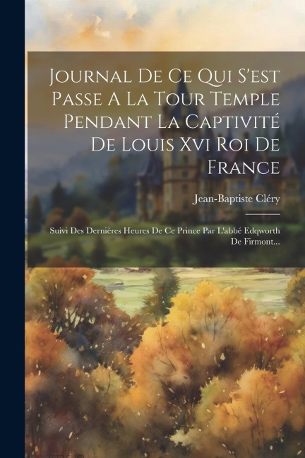 Journal De Ce Qui S'est Passe A La Tour Temple Pendant La Captivité De Louis Xvi Roi De France: Suivi Des Dernières Heures De Ce Prince Par L'abbé Edq - Jean-Baptiste Cléry