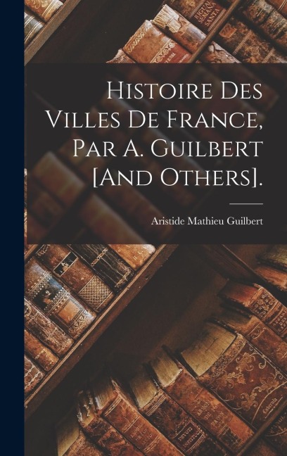 Histoire Des Villes De France, Par A. Guilbert [And Others]. - Aristide Mathieu Guilbert