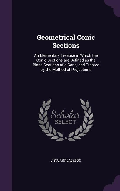 Geometrical Conic Sections: An Elementary Treatise in Which the Conic Sections are Defined as the Plane Sections of a Cone, and Treated by the Met - J. Stuart Jackson