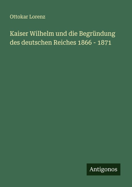 Kaiser Wilhelm und die Begründung des deutschen Reiches 1866 - 1871 - Ottokar Lorenz