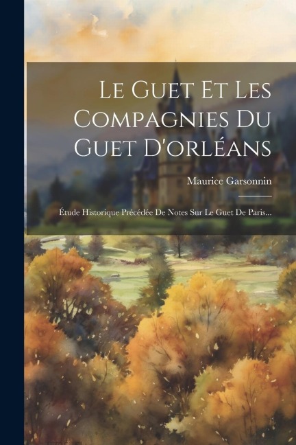 Le Guet Et Les Compagnies Du Guet D'orléans: Étude Historique Précédée De Notes Sur Le Guet De Paris... - Maurice Garsonnin