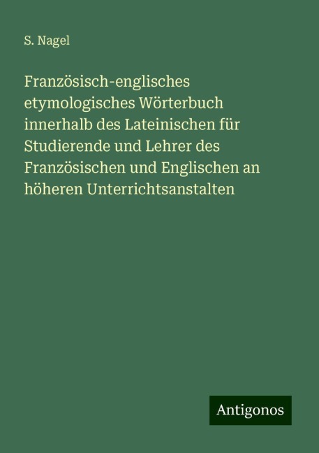 Französisch-englisches etymologisches Wörterbuch innerhalb des Lateinischen für Studierende und Lehrer des Französischen und Englischen an höheren Unterrichtsanstalten - S. Nagel