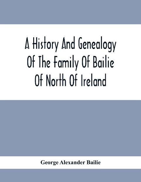 A History And Genealogy Of The Family Of Bailie Of North Of Ireland, In Part, Including The Parish Of Duneane, Ireland And Burony, (Parish) Of Dunain, Scotland. (A Part Of It Furnished By Joseph Gaston Baillie Bulloch, M. D., Author,, &.C., &.C., Of Savan - George Alexander Bailie