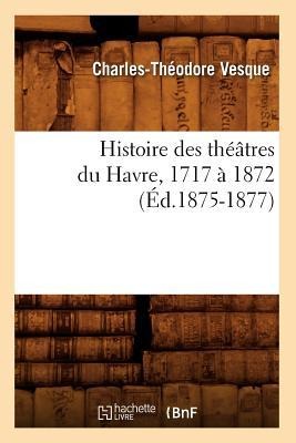 Histoire Des Théâtres Du Havre, 1717 À 1872, (Éd.1875-1877) - Charles-Théodore Vesque