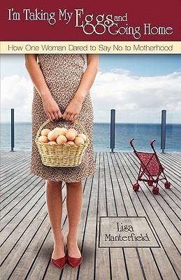 I'm Taking My Eggs and Going Home: How One Woman Dared to Say No to Motherhood - Lisa Manterfield