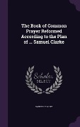 Cover-Bild zum Titel 'The Book of Common Prayer Reformed According to the Plan of ... Samuel Clarke' von 'Samuel Clarke'