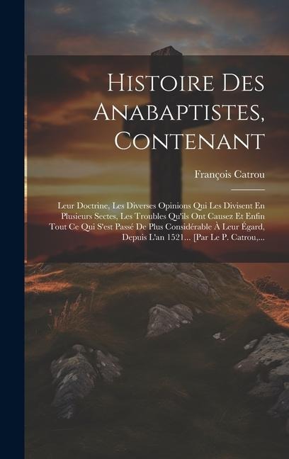 Histoire Des Anabaptistes, Contenant: Leur Doctrine, Les Diverses Opinions Qui Les Divisent En Plusieurs Sectes, Les Troubles Qu'ils Ont Causez Et Enf - François Catrou