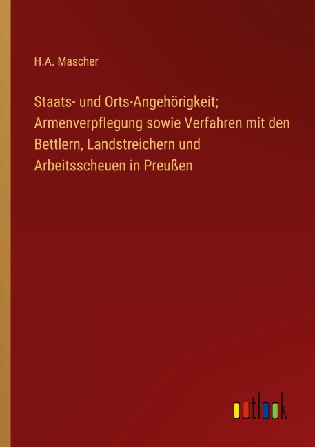 Staats- und Orts-Angehörigkeit; Armenverpflegung sowie Verfahren mit den Bettlern, Landstreichern und Arbeitsscheuen in Preußen - H. A. Mascher