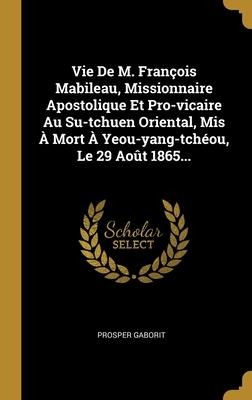 Vie De M. François Mabileau, Missionnaire Apostolique Et Pro-vicaire Au Su-tchuen Oriental, Mis À Mort À Yeou-yang-tchéou, Le 29 Août 1865... - Prosper Gaborit