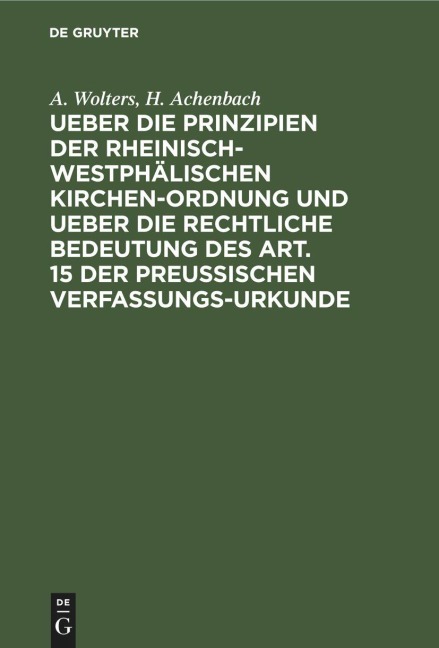 Ueber die Prinzipien der rheinisch-westphälischen Kirchen-Ordnung und ueber die rechtliche Bedeutung des Art. 15 der preußischen Verfassungs-Urkunde - H. Achenbach, A. Wolters