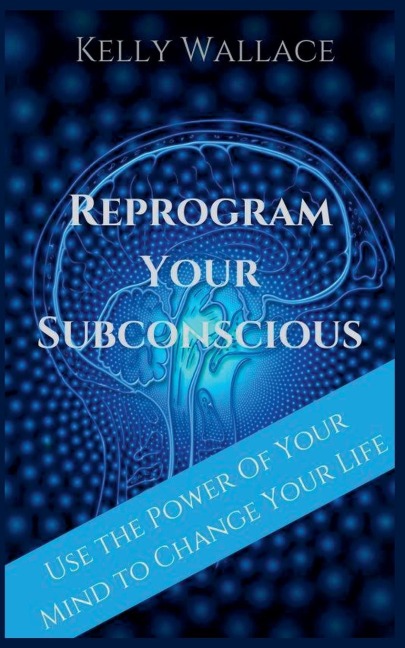 Reprogram Your Subconscious - Use The Power Of Your Mind To Change Your Life - Kelly Wallace