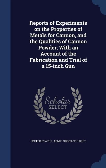 Reports of Experiments on the Properties of Metals for Cannon, and the Qualities of Cannon Powder; With an Account of the Fabrication and Trial of a 15-inch Gun - 