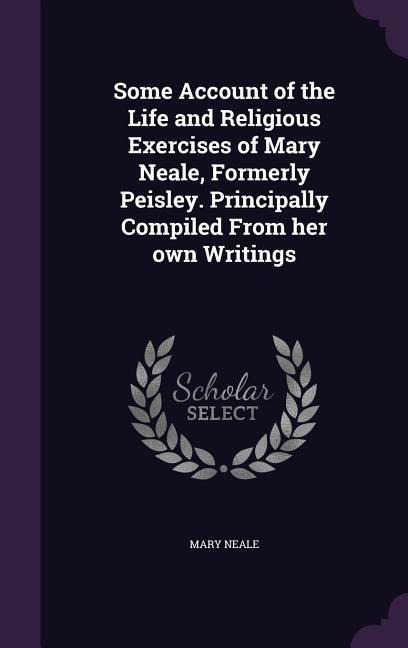 Some Account of the Life and Religious Exercises of Mary Neale, Formerly Peisley. Principally Compiled From her own Writings - Mary Neale