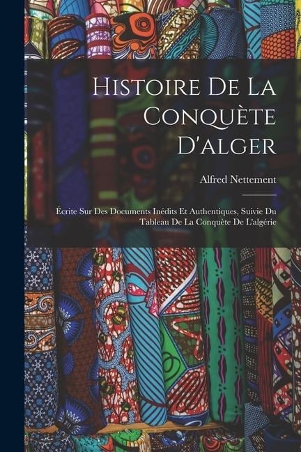 Histoire De La Conquète D'alger: Écrite Sur Des Documents Inédits Et Authentiques, Suivie Du Tableau De La Conquète De L'algérie - Alfred Nettement