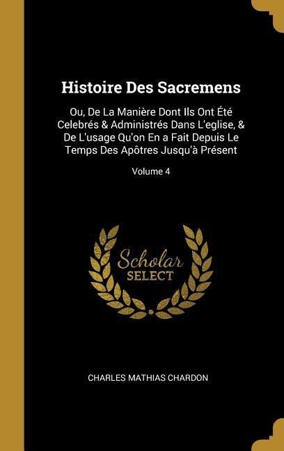 Histoire Des Sacremens: Ou, De La Manière Dont Ils Ont Été Celebrés & Administrés Dans L'eglise, & De L'usage Qu'on En a Fait Depuis Le Temps - Charles Mathias Chardon