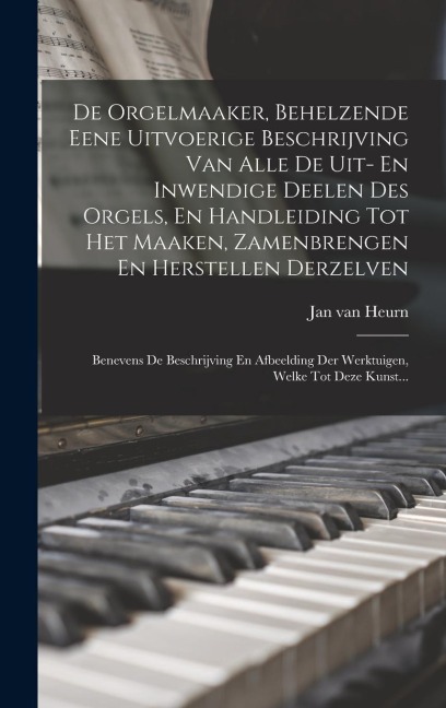 De Orgelmaaker, Behelzende Eene Uitvoerige Beschrijving Van Alle De Uit- En Inwendige Deelen Des Orgels, En Handleiding Tot Het Maaken, Zamenbrengen En Herstellen Derzelven - Jan Van Heurn