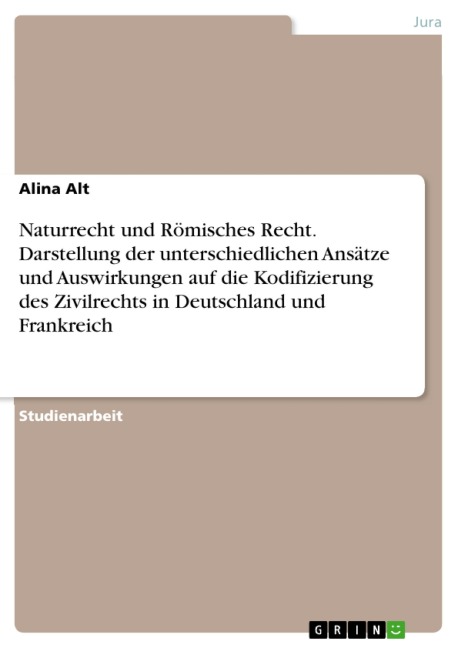 Naturrecht und Römisches Recht. Darstellung der unterschiedlichen Ansätze und Auswirkungen auf die Kodifizierung des Zivilrechts in Deutschland und Frankreich - Alina Alt