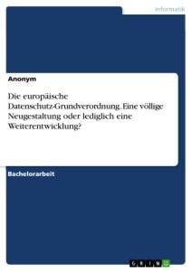 Die europäische Datenschutz-Grundverordnung. Eine völlige Neugestaltung oder lediglich eine Weiterentwicklung? - Anonym