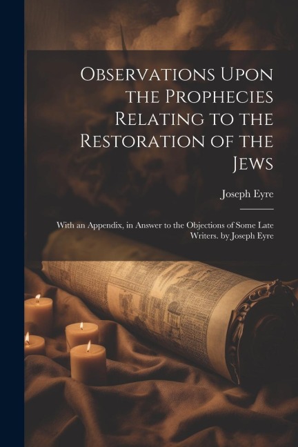Observations Upon the Prophecies Relating to the Restoration of the Jews: With an Appendix, in Answer to the Objections of Some Late Writers. by Josep - Joseph Eyre