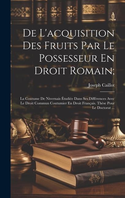 De L'acquisition Des Fruits Par Le Possesseur En Droit Romain;: La Coutume De Nivernais Étudiée Dans Ses Différences Avec Le Droit Commun Coutumier En - Joseph Caillot