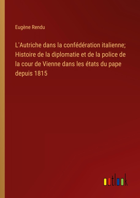 L'Autriche dans la confédération italienne; Histoire de la diplomatie et de la police de la cour de Vienne dans les états du pape depuis 1815 - Eugène Rendu