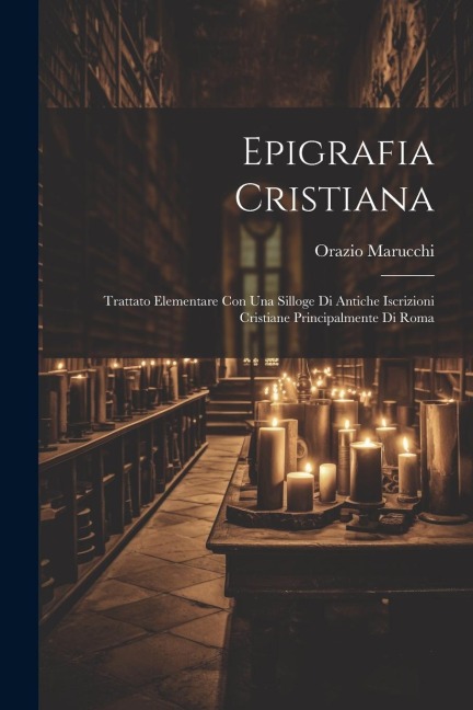 Epigrafia Cristiana: Trattato Elementare Con Una Silloge Di Antiche Iscrizioni Cristiane Principalmente Di Roma - Orazio Marucchi