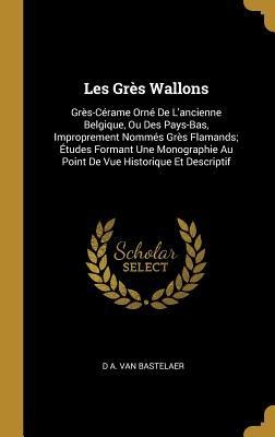 Les Grès Wallons: Grès-Cérame Orné De L'ancienne Belgique, Ou Des Pays-Bas, Improprement Nommés Grès Flamands; Études Formant Une Monogr - D. A. van Bastelaer