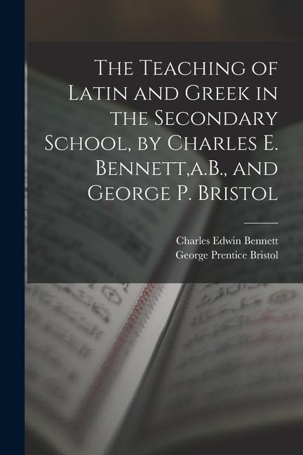 The Teaching of Latin and Greek in the Secondary School, by Charles E. Bennett, a.B., and George P. Bristol - Charles Edwin Bennett, George Prentice Bristol